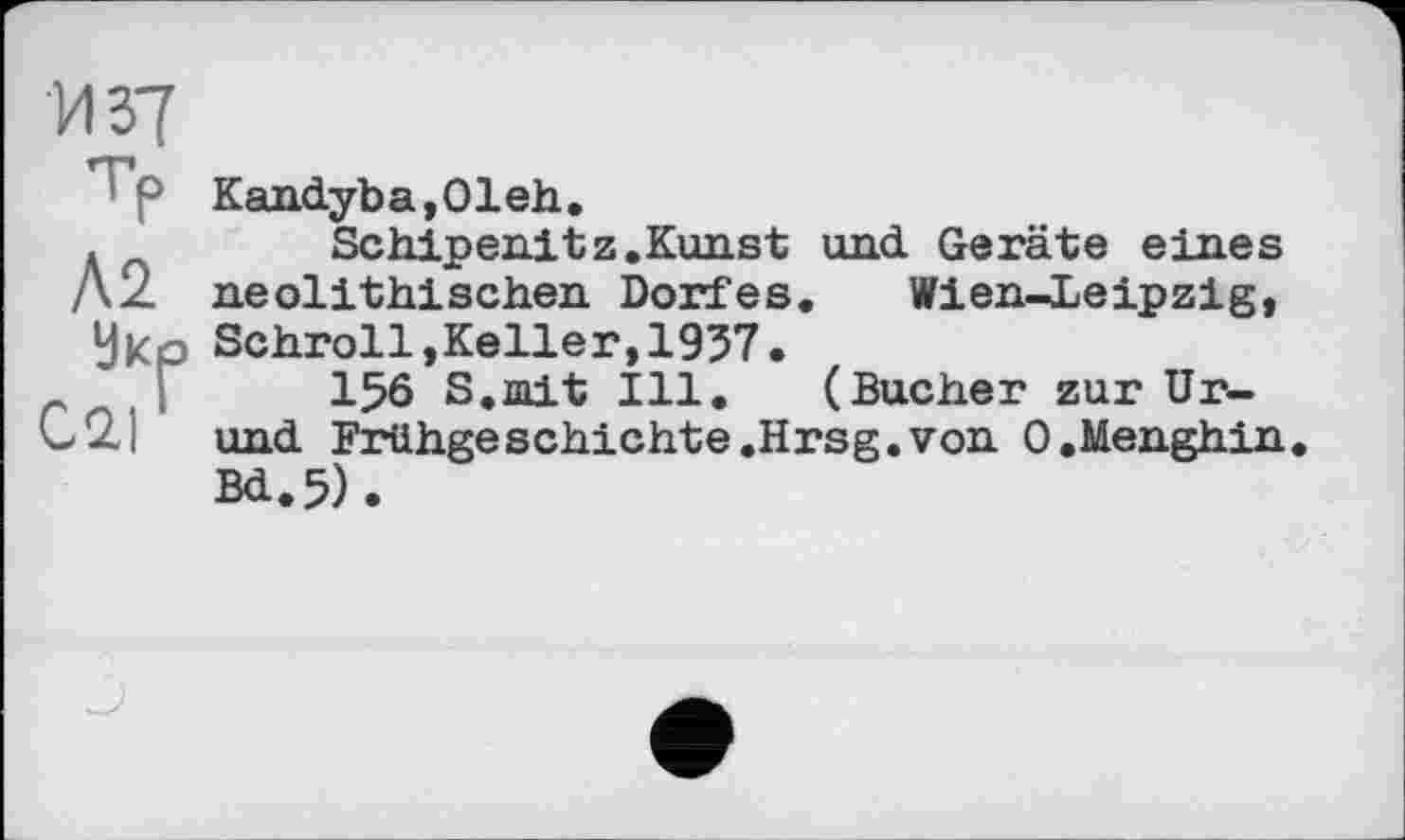 ﻿И 37
Л2
Укр
С.2.1
Kandyba,01eh.
Schipenitz.Kunst und Geräte eines neolithischen Dorfes. Wien-Leipzig, Schroll,Keller,1937.
156 S. rn.it Ill. (Bucher zur Ur-und Frühgeschichte .Hrsg, von O.Menghin Bd.5).